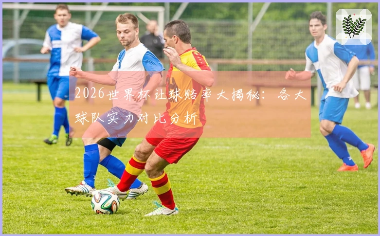2026世界杯让球赔率大揭秘：各大球队实力对比分析